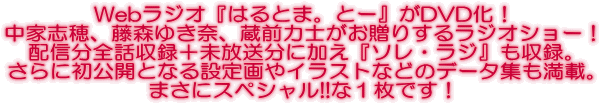 Webラジオ『はるとま。とー』がDVD化! 中家志穂、藤森ゆき奈、蔵前力士がお贈りするラジオショー! 配信分全話収録+未放送分に加え『ソレ・ラジ』も収録。 さらに初公開となる設定画やイラストなどのデータ集も満載。 まさにスペシャル!!な1枚です!