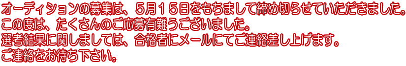 オーディションの募集は、５月１５日をもちまして締め切らせていただきました。 この度は、たくさんのご応募有難うございました。 選考結果に関しましては、合格者にメールにてご連絡差し上げます。 ご連絡をお待ち下さい。 